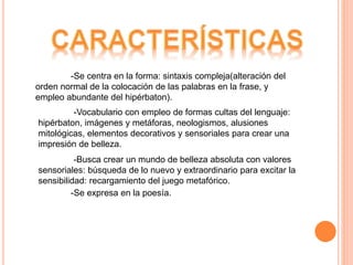 -Se centra en la forma: sintaxis compleja(alteración del
orden normal de la colocación de las palabras en la frase, y
empleo abundante del hipérbaton).
-Vocabulario con empleo de formas cultas del lenguaje:
hipérbaton, imágenes y metáforas, neologismos, alusiones
mitológicas, elementos decorativos y sensoriales para crear una
impresión de belleza.
-Busca crear un mundo de belleza absoluta con valores
sensoriales: búsqueda de lo nuevo y extraordinario para excitar la
sensibilidad: recargamiento del juego metafórico.
-Se expresa en la poesía.