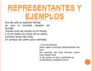 = era primavera
Zeus raptó a Europa disfrazándose de
toro
los cuernos del toro forman como
una media luna
el sol como un toro, simboliza la
constelación zodiacal Tauro
Era del año la estación florida
en que el mentido robador de
Europa
(media luna las armas en la frente,
y el sol todos los rayos de su pelo),
luciente honor del cielo,
en campos de zafiro pace estrellas.