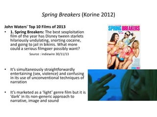Spring Breakers (Korine 2012)
John Waters' Top 10 Films of 2013
• 1. Spring Breakers: The best sexploitation
film of the year has Disney tween starlets
hilariously undulating, snorting cocaine,
and going to jail in bikinis. What more
could a serious filmgoer possibly want?
Source : indiewire 30/11/13
• It’s simultaneously straightforwardly
entertaining (sex, violence) and confusing
in its use of unconventional techniques of
narration
• It’s marketed as a ‘light’ genre film but it is
‘dark’ in its non-generic approach to
narrative, image and sound
 