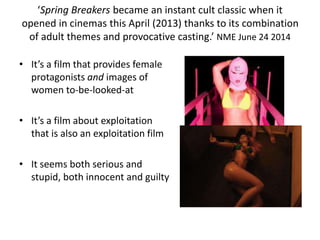 ‘Spring Breakers became an instant cult classic when it
opened in cinemas this April (2013) thanks to its combination
of adult themes and provocative casting.’ NME June 24 2014
• It’s a film that provides female
protagonists and images of
women to-be-looked-at
• It’s a film about exploitation
that is also an exploitation film
• It seems both serious and
stupid, both innocent and guilty
 
