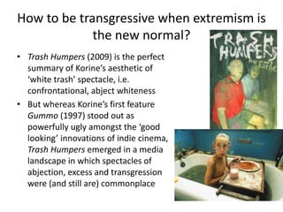 How to be transgressive when extremism is
the new normal?
• Trash Humpers (2009) is the perfect
summary of Korine’s aesthetic of
‘white trash’ spectacle, i.e.
confrontational, abject whiteness
• But whereas Korine’s first feature
Gummo (1997) stood out as
powerfully ugly amongst the ‘good
looking’ innovations of indie cinema,
Trash Humpers emerged in a media
landscape in which spectacles of
abjection, excess and transgression
were (and still are) commonplace
 