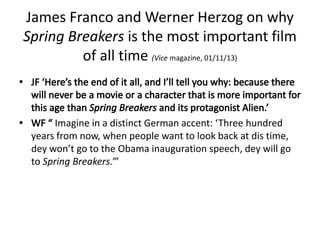 James Franco and Werner Herzog on why
Spring Breakers is the most important film
of all time (Vice magazine, 01/11/13)
Imagine in a distinct German accent: ‘Three hundred
years from now, when people want to look back at dis time,
dey won’t go to the Obama inauguration speech, dey will go
to Spring Breakers.’”
 