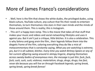More of James Franco’s considerations
• . Well, here is the film that shows the white dudes, the privileged dudes, using
black culture, YouTube culture, any culture that fits their needs to entertain
themselves, to turn themselves into stars in their own minds and the minds of
those around them. This is reality; this is Instagram.
• . This ain’t a happy teen romp. This is the movie that takes all that stuff that
makes your music and videos and social-networking lifestyles and uses it
against you. But it ain’t just a critique, little bitches. It is also a celebration. This
is why Selena and gang arein the film., their legends follow them into the
diegetic frame of the film, coloring everything they do like a mist of
metacommentary that is constantly saying, What you are watching is extreme,
yes, but it is all subtext, bitches. Every time you watch Britney Spears or any of
her current offspring swing around in skimpy lingerie, draping themselves
across sweaty bodies of anonymous men, the message is just this: fuck, fuck,
fuck; suck, suck, suck; violence; materialism; drugs, drugs, drugs; live fast,
never die because you will live on through Facebook legends; spring break,
spring break, spring break foreva!
 