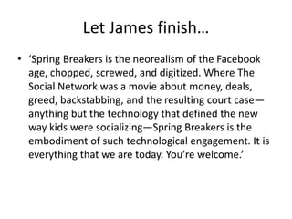 Let James finish…
• ‘Spring Breakers is the neorealism of the Facebook
age, chopped, screwed, and digitized. Where The
Social Network was a movie about money, deals,
greed, backstabbing, and the resulting court case—
anything but the technology that defined the new
way kids were socializing—Spring Breakers is the
embodiment of such technological engagement. It is
everything that we are today. You’re welcome.’
 
