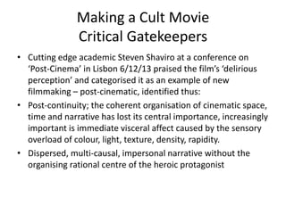 Making a Cult Movie
Critical Gatekeepers
• Cutting edge academic Steven Shaviro at a conference on
‘Post-Cinema’ in Lisbon 6/12/13 praised the film’s ‘delirious
perception’ and categorised it as an example of new
filmmaking – post-cinematic, identified thus:
• Post-continuity; the coherent organisation of cinematic space,
time and narrative has lost its central importance, increasingly
important is immediate visceral affect caused by the sensory
overload of colour, light, texture, density, rapidity.
• Dispersed, multi-causal, impersonal narrative without the
organising rational centre of the heroic protagonist
 