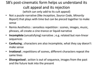 SB’s post-cinematic form helps us understand its
cult appeal and its rejection
(which can only add to its cult appeal)
• Not a puzzle narrative (like Inception, Source Code, Minority
Report) that plays with time but can be pieced together to make
sense
• Remix Aesthetics : senseless repetition : scenes, images, music,
phrases, all create a cine-trance or liquid narrative
• Incomplete (unsatisfying) narrative ; e.g. related but non-linear
sequences
• Confusing ; characters are also incomplete, what they say doesn’t
make sense
• Irrational ; repetitions of scenes, different characters repeat the
same lines
• Disorganised ; action is out of sequence, images from the past
and the future leak into the present
 