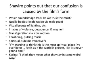 Shaviro points out that our confusion is
caused by the film’s form
• Which sound/image track do we trust the most?
• Nubile bodies (exploitation via male gaze)
• Visual beauty of lighting, etc.
• Images of violence, decadence, & mayhem
• Transfiguration via slow motion
• Throbbing, pulsing music
• Spiritual, sublime voiceovers
• "I'm starting to think this is the most spiritual place I've
ever been ... Feels as if the world is perfect, like it's never
gonna end."
• Korine: "I think they mean what they say in some weird
way.”
 