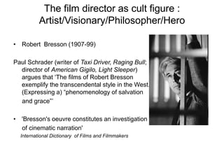 The film director as cult figure :
Artist/Visionary/Philosopher/Hero
• Robert Bresson (1907-99)
Paul Schrader (writer of Taxi Driver, Raging Bull;
director of American Gigilo, Light Sleeper)
argues that ‘The films of Robert Bresson
exemplify the transcendental style in the West.
(Expressing a) “phenomenology of salvation
and grace”’
• 'Bresson's oeuvre constitutes an investigation
of cinematic narration'
International Dictionary of Films and Filmmakers
 