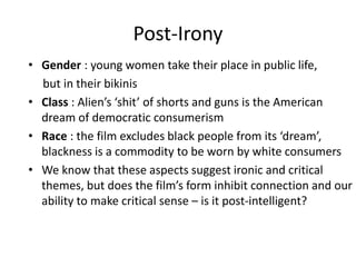 Post-Irony
• Gender : young women take their place in public life,
but in their bikinis
• Class : Alien’s ‘shit’ of shorts and guns is the American
dream of democratic consumerism
• Race : the film excludes black people from its ‘dream’,
blackness is a commodity to be worn by white consumers
• We know that these aspects suggest ironic and critical
themes, but does the film’s form inhibit connection and our
ability to make critical sense – is it post-intelligent?
 