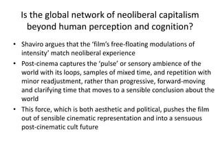Is the global network of neoliberal capitalism
beyond human perception and cognition?
• Shaviro argues that the ‘film’s free-floating modulations of
intensity’ match neoliberal experience
• Post-cinema captures the ‘pulse’ or sensory ambience of the
world with its loops, samples of mixed time, and repetition with
minor readjustment, rather than progressive, forward-moving
and clarifying time that moves to a sensible conclusion about the
world
• This force, which is both aesthetic and political, pushes the film
out of sensible cinematic representation and into a sensuous
post-cinematic cult future
 