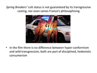 Spring Breakers’ cult status is not guaranteed by its transgressive
casting, nor even James Franco’s philosophising
• In the film there is no difference between hyper-conformism
and wild transgression, both are part of disciplined, hedonistic
consumerism
 