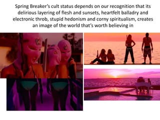 Spring Breaker’s cult status depends on our recognition that its
delirious layering of flesh and sunsets, heartfelt balladry and
electronic throb, stupid hedonism and corny spiritualism, creates
an image of the world that’s worth believing in
 