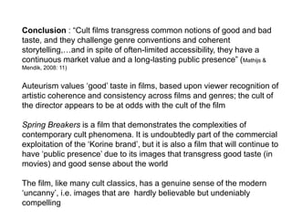 Conclusion : “Cult films transgress common notions of good and bad
taste, and they challenge genre conventions and coherent
storytelling,…and in spite of often-limited accessibility, they have a
continuous market value and a long-lasting public presence” (Mathijs &
Mendik, 2008: 11)
Auteurism values ‘good’ taste in films, based upon viewer recognition of
artistic coherence and consistency across films and genres; the cult of
the director appears to be at odds with the cult of the film
Spring Breakers is a film that demonstrates the complexities of
contemporary cult phenomena. It is undoubtedly part of the commercial
exploitation of the ‘Korine brand’, but it is also a film that will continue to
have ‘public presence’ due to its images that transgress good taste (in
movies) and good sense about the world
The film, like many cult classics, has a genuine sense of the modern
‘uncanny’, i.e. images that are hardly believable but undeniably
compelling
 
