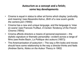Auteurism as a concept and a fetish;
some key developments
• Cinema is equal in status to other art forms which display ‘profundity
and meaning’ (see Alexandre Astruc, Birth of a new avant–garde:
the camera pen (1948))
• Cinema has a new and unique language, and the language is ‘mise
en scene’ (see Francois Truffaut, A Certain Tendency of the French
Cinema (1954))
• Cinema affords directors a means of personal expression – the
stylistic signature or thematic personality– evident across a range of
films (see Andre Bazin, La Politique des auteurs (1957))
• The Americanisation of auteurism – The way a film looks and moves
should have some relationship to the way a director thinks and feels
(Andrew Sarris, Notes on the Auteur Theory in 1962)
 