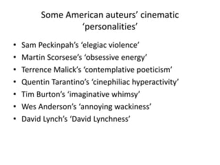 Some American auteurs’ cinematic
‘personalities’
• Sam Peckinpah’s ‘elegiac violence’
• Martin Scorsese’s ‘obsessive energy’
• Terrence Malick’s ‘contemplative poeticism’
• Quentin Tarantino’s ‘cinephiliac hyperactivity’
• Tim Burton’s ‘imaginative whimsy’
• Wes Anderson’s ‘annoying wackiness’
• David Lynch’s ‘David Lynchness’
 