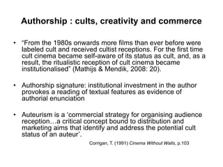 Authorship : cults, creativity and commerce
• “From the 1980s onwards more films than ever before were
labeled cult and received cultist receptions. For the first time
cult cinema became self-aware of its status as cult, and, as a
result, the ritualistic reception of cult cinema became
institutionalised” (Mathijs & Mendik, 2008: 20).
• Authorship signature: institutional investment in the author
provokes a reading of textual features as evidence of
authorial enunciation
• Auteurism is a ‘commercial strategy for organising audience
reception…a critical concept bound to distribution and
marketing aims that identify and address the potential cult
status of an auteur’.
Corrigan, T. (1991) Cinema Without Walls, p.103
 