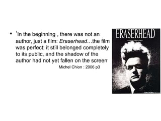 • ‘In the beginning , there was not an
author, just a film: Eraserhead…the film
was perfect; it still belonged completely
to its public, and the shadow of the
author had not yet fallen on the screen’
Michel Chion : 2006 p3
 