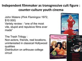 Independent filmmaker as transgressive cult figure :
counter-culture youth cinema
John Waters (Pink Flamingos 1972,
$10 000)
Variety review : “one of the most
vile, stupid and repulsive films ever
made”
The Trash Trilogy :
Non-actors, friends, real locations,
uninterested in classical Hollywood
qualities
Distribution on arthouse college
circuit
 