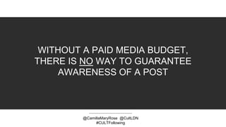 WITHOUT A PAID MEDIA BUDGET,
THERE IS NO WAY TO GUARANTEE
AWARENESS OF A POST
@CamillaMaryRose @CultLDN
#CULTFollowing
 