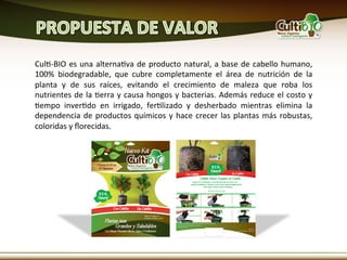 CulM-­‐BIO	
   es	
   una	
   alternaMva	
   de	
   producto	
   natural,	
   a	
   base	
   de	
   cabello	
   humano,	
  
100%	
   biodegradable,	
   que	
   cubre	
   completamente	
   el	
   área	
   de	
   nutrición	
   de	
   la	
  
planta	
   y	
   de	
   sus	
   raíces,	
   evitando	
   el	
   crecimiento	
   de	
   maleza	
   que	
   roba	
   los	
  
nutrientes	
  de	
  la	
  Merra	
  y	
  causa	
  hongos	
  y	
  bacterias.	
  Además	
  reduce	
  el	
  costo	
  y	
  
Mempo	
   inverMdo	
   en	
   irrigado,	
   ferMlizado	
   y	
   desherbado	
   mientras	
   elimina	
   la	
  
dependencia	
   de	
   productos	
   químicos	
   y	
   hace	
   crecer	
   las	
   plantas	
   más	
   robustas,	
  
coloridas	
  y	
  ﬂorecidas.	
  
 
