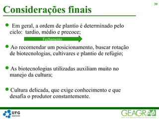  Em geral, a ordem de plantio é determinado pelo
ciclo: tardio, médio e precoce;
Ao recomendar um posicionamento, buscar rotação
de biotecnologias, cultivares e plantio de refúgio;
As biotecnologias utilizadas auxiliam muito no
manejo da cultura;
Cultura delicada, que exige conhecimento e que
desafia o produtor constantemente.
Considerações finais
39
Fechamento
 