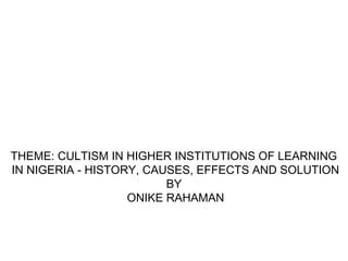 THEME: CULTISM IN HIGHER INSTITUTIONS OF LEARNING
IN NIGERIA - HISTORY, CAUSES, EFFECTS AND SOLUTION
BY
ONIKE RAHAMAN
 