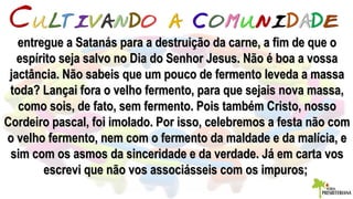 entregue a Satanás para a destruição da carne, a fim de que oentregue a Satanás para a destruição da carne, a fim de que o
espírito seja salvo no Dia do Senhor Jesus. Não é boa a vossaespírito seja salvo no Dia do Senhor Jesus. Não é boa a vossa
jactância. Não sabeis que um pouco de fermento leveda a massajactância. Não sabeis que um pouco de fermento leveda a massa
toda? Lançai fora o velho fermento, para que sejais nova massa,toda? Lançai fora o velho fermento, para que sejais nova massa,
como sois, de fato, sem fermento. Pois também Cristo, nossocomo sois, de fato, sem fermento. Pois também Cristo, nosso
Cordeiro pascal, foi imolado. Por isso, celebremos a festa não comCordeiro pascal, foi imolado. Por isso, celebremos a festa não com
o velho fermento, nem com o fermento da maldade e da malícia, eo velho fermento, nem com o fermento da maldade e da malícia, e
sim com os asmos da sinceridade e da verdade. Já em carta vossim com os asmos da sinceridade e da verdade. Já em carta vos
escrevi que não vos associásseis com os impuros;escrevi que não vos associásseis com os impuros;
 