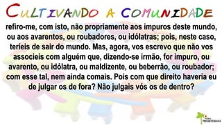 refiro-me, com isto, não propriamente aos impuros deste mundo,refiro-me, com isto, não propriamente aos impuros deste mundo,
ou aos avarentos, ou roubadores, ou idólatras; pois, neste caso,ou aos avarentos, ou roubadores, ou idólatras; pois, neste caso,
teríeis de sair do mundo. Mas, agora, vos escrevo que não vosteríeis de sair do mundo. Mas, agora, vos escrevo que não vos
associeis com alguém que, dizendo-se irmão, for impuro, ouassocieis com alguém que, dizendo-se irmão, for impuro, ou
avarento, ou idólatra, ou maldizente, ou beberrão, ou roubador;avarento, ou idólatra, ou maldizente, ou beberrão, ou roubador;
com esse tal, nem ainda comais. Pois com que direito haveria eucom esse tal, nem ainda comais. Pois com que direito haveria eu
de julgar os de fora? Não julgais vós os de dentro?de julgar os de fora? Não julgais vós os de dentro?
 