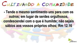 - Tende o mesmo sentimento uns para com os- Tende o mesmo sentimento uns para com os
outros; em lugar de serdes orgulhosos,outros; em lugar de serdes orgulhosos,
condescendei com o que é humilde; não sejaiscondescendei com o que é humilde; não sejais
sábios aos vossos próprios olhos; Rm 12.16sábios aos vossos próprios olhos; Rm 12.16
 