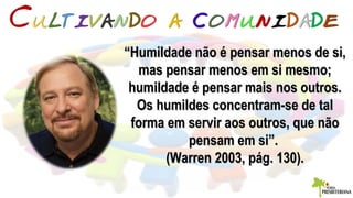 ““Humildade não é pensar menos de si,Humildade não é pensar menos de si,
mas pensar menos em si mesmo;mas pensar menos em si mesmo;
humildade é pensar mais nos outros.humildade é pensar mais nos outros.
Os humildes concentram-se de talOs humildes concentram-se de tal
forma em servir aos outros, que nãoforma em servir aos outros, que não
pensam em si”.pensam em si”.
(Warren 2003, pág. 130).(Warren 2003, pág. 130).
 