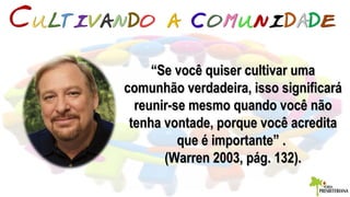 ““Se você quiser cultivar umaSe você quiser cultivar uma
comunhão verdadeira, isso significarácomunhão verdadeira, isso significará
reunir-se mesmo quando você nãoreunir-se mesmo quando você não
tenha vontade, porque você acreditatenha vontade, porque você acredita
que é importante” .que é importante” .
(Warren 2003, pág. 132).(Warren 2003, pág. 132).
 