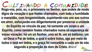 Rogo-vos, pois, eu, o prisioneiro no Senhor, que andeis de modoRogo-vos, pois, eu, o prisioneiro no Senhor, que andeis de modo
digno da vocação a que fostes chamados, com toda a humildadedigno da vocação a que fostes chamados, com toda a humildade
e mansidão, com longanimidade, suportando-vos uns aos outrose mansidão, com longanimidade, suportando-vos uns aos outros
em amor, esforçando-vos diligentemente por preservar a unidadeem amor, esforçando-vos diligentemente por preservar a unidade
do Espírito no vínculo da paz; há somente um corpo e umdo Espírito no vínculo da paz; há somente um corpo e um
Espírito, como também fostes chamados numa só esperança daEspírito, como também fostes chamados numa só esperança da
vossa vocação; há um só Senhor, uma só fé, um só batismo; umvossa vocação; há um só Senhor, uma só fé, um só batismo; um
só Deus e Pai de todos, o qual é sobre todos, age por meio desó Deus e Pai de todos, o qual é sobre todos, age por meio de
todos e está em todos, e a graça foi concedida a cada um de nóstodos e está em todos, e a graça foi concedida a cada um de nós
segundo a proporção do dom de Cristo.segundo a proporção do dom de Cristo. Ef 4.1-7Ef 4.1-7
 
