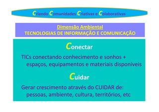 Criando Comunidades Criativas e Colaborativas
Dimensão Ambiental
TECNOLOGIAS DE INFORMAÇÃO E COMUNICAÇÃO

Conectar
TICs conectando conhecimento e sonhos +
espaços, equipamentos e materiais disponíveis

Cuidar
Gerar crescimento através do CUIDAR de:
pessoas, ambiente, cultura, territórios, etc

 