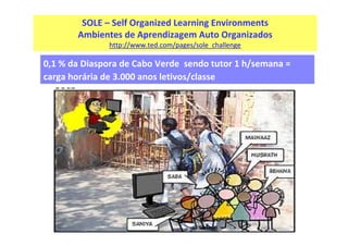 SOLE – Self Organized Learning Environments
Ambientes de Aprendizagem Auto Organizados
http://www.ted.com/pages/sole_challenge

0,1 % da Diaspora de Cabo Verde sendo tutor 1 h/semana =
carga horária de 3.000 anos letivos/classe

 