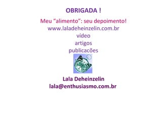 OBRIGADA !
Meu “alimento”: seu depoimento!
www.laladeheinzelin.com.br
vídeo
artigos
publicacões

Lala Deheinzelin
lala@enthusiasmo.com.br

 