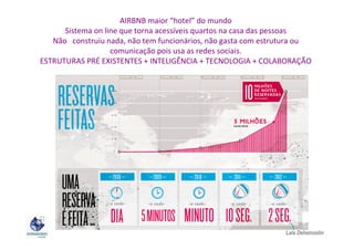 AIRBNB maior “hotel” do mundo
Sistema on line que torna acessíveis quartos na casa das pessoas
Não construiu nada, não tem funcionários, não gasta com estrutura ou
comunicação pois usa as redes sociais.
ESTRUTURAS PRÉ EXISTENTES + INTELIGÊNCIA + TECNOLOGIA + COLABORAÇÃO

Lala Deheinzelin

 
