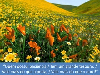 “Quempossuipaciência / Tem um grandetesouro, / Vale mais do que a prata, / Vale mais do que o ouro!”