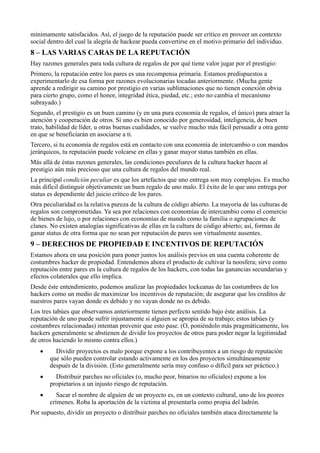 mínimamente satisfacidos. Así, el juego de la reputación puede ser crítico en proveer un contexto
social dentro del cual la alegría de hackear pueda convertirse en el motivo primario del individuo.
8 – LAS VARIAS CARAS DE LA REPUTACIÓN
Hay razones generales para toda cultura de regalos de por qué tiene valor jugar por el prestigio:
Primero, la reputación entre los pares es una recompensa primaria. Estamos predispuestos a
experimentarlo de esa forma por razones evolucionarias tocadas anteriormente. (Mucha gente
aprende a redirigir su camino por prestigio en varias sublimaciones que no tienen conexión obvia
para cierto grupo, como el honor, integridad ética, piedad, etc.; esto no cambia el mecanismo
subrayado.)
Segundo, el prestigio es un buen camino (y en una pura economía de regalos, el único) para atraer la
atención y cooperación de otros. Si uno es bien conocido por generosidad, inteligencia, de buen
trato, habilidad de líder, u otras buenas cualidades, se vuelve mucho más fácil persuadir a otra gente
en que se beneficiarán en asociarse a ti.
Tercero, si tu economía de regalos está en contacto con una economía de intercambio o con mandos
jerárquicos, tu reputación puede volcarse en ellas y ganar mayor status también en ellas.
Más allá de éstas razones generales, las condiciones peculiares de la cultura hacker hacen al
prestigio aún más precioso que una cultura de regalos del mundo real.
La principal condición peculiar es que los artefactos que uno entrega son muy complejos. Es mucho
más difícil distinguir objetivamente un buen regalo de uno malo. El éxito de lo que uno entrega por
status es dependiente del juicio crítico de los pares.
Otra peculiaridad es la relativa pureza de la cultura de código abierto. La mayoría de las culturas de
regalos son comprometidas. Ya sea por relaciones con economías de intercambio como el comercio
de bienes de lujo, o por relaciones con economías de mando como la familia o agrupaciones de
clanes. No existen analogías significativas de ellas en la cultura de código abierto; así, formas de
ganar status de otra forma que no sean por reputación de pares son virtualmente ausentes.
9 – DERECHOS DE PROPIEDAD E INCENTIVOS DE REPUTACIÓN
Estamos ahora en una posición para poner juntos los análisis previos en una cuenta coherente de
costumbres hacker de propiedad. Entendemos ahora el producto de cultivar la noosfera; sirve como
reputación entre pares en la cultura de regalos de los hackers, con todas las ganancias secundarias y
efectos colaterales que ello implica.
Desde éste entendimiento, podemos analizar las propiedades lockeanas de las costumbres de los
hackers como un medio de maximizar los incentivos de reputación; de asegurar que los creditos de
nuestros pares vayan donde es debido y no vayan donde no es debido.
Los tres tabúes que observamos anteriormente tienen perfecto sentido bajo éste análisis. La
reputación de uno puede sufrir injustamente si alguien se apropia de su trabajo; estos tabúes (y
costumbres relacionadas) intentan prevenir que esto pase. (O, poniéndolo más pragmáticamente, los
hackers generalmente se abstienen de dividir los proyectos de otros para poder negar la legitimidad
de otros haciendo lo mismo contra ellos.)
   ·     Dividir proyectos es malo porque expone a los contribuyentes a un riesgo de reputación
       que sólo pueden controlar estando activamente en los dos proyectos simultáneamente
       después de la división. (Esto generalmente sería muy confuso o difícil para ser práctico.)
   ·     Distribuir parches no oficiales (o, mucho peor, binarios no oficiales) expone a los
       propietarios a un injusto riesgo de reputación.
   ·      Sacar el nombre de alguien de un proyecto es, en un contexto cultural, uno de los peores
       crímenes. Roba la aportación de la victima al presentarla como propia del ladrón.
Por supuesto, dividir un proyecto o distribuir parches no oficiales también ataca directamente la
 