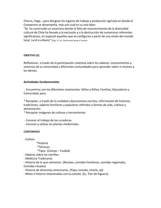 Chacra,	
  Vega….para	
  designar	
  los	
  lugares	
  de	
  trabajo	
  y	
  producción	
  agrícola	
  en	
  donde	
  el	
  
Campesino	
  se	
  desempeña,	
  más	
  aún	
  cuál	
  es	
  su	
  real	
  labor.	
  
“Se	
  	
  ha	
  construido	
  un	
  escenario	
  donde	
  la	
  falta	
  de	
  reconocimiento	
  de	
  la	
  diversidad	
  
cultural	
  de	
  Chile	
  ha	
  llevado	
  a	
  la	
  exclusión	
  y	
  a	
  la	
  destrucción	
  de	
  numerosos	
  referentes	
  
significativos,	
  en	
  especial	
  aquellos	
  que	
  se	
  configuran	
  a	
  partir	
  de	
  una	
  visión	
  del	
  mundo	
  
local,	
  rural	
  o	
  urbano”	
  (Pág.	
  27.	
  Ed.	
  Patrimonial	
  desde	
  el	
  museo)	
  
	
  
	
  
	
  
OBJETIVO	
  (S)	
  
	
  
Reflexionar,	
  a	
  través	
  de	
  la	
  participación	
  colectiva	
  sobre	
  los	
  saberes,	
  conocimientos	
  y	
  
vivencias	
  de	
  su	
  comunidad	
  y	
  diferentes	
  comunidades	
  para	
  aprender	
  sobre	
  sí	
  mismos	
  y	
  
los	
  demás.	
  
	
  
Actividades	
  fundamentales	
  
	
  -­‐	
  Encuentros	
  con	
  los	
  diferentes	
  estamentos:	
  Niños	
  y	
  Niñas;	
  Familias;	
  Educadores	
  y	
  
Comunidad,	
  para:	
  
	
  
*	
  Recopilar,	
  a	
  través	
  de	
  la	
  oralidad	
  y	
  documentos	
  escritos,	
  información	
  de	
  historias,	
  
tradiciones,	
  saberes	
  familiares	
  y	
  populares	
  referidos	
  a	
  formas	
  de	
  vida,	
  cultivos	
  y	
  
alimentación.	
  
*	
  Recopilar	
  imágenes	
  de	
  cultivos	
  y	
  herramientas	
  	
  
	
  
	
  -­‐	
  Conocer	
  el	
  trabajo	
  de	
  las	
  curadoras.	
  
	
  -­‐	
  Conocer	
  y	
  utilizar	
  las	
  plantas	
  medicinales.	
  
	
  
CONTENIDOS	
  
	
  
-­‐	
  Cultivo:	
  	
  
	
  	
  	
  	
  	
  	
  	
  	
  	
  	
  	
  	
  	
  	
  	
  	
  	
  	
  *Historia	
  
	
  	
  	
  	
  	
  	
  	
  	
  	
  	
  	
  	
  	
  	
  	
  	
  	
  	
  	
  *Técnicas	
  
	
  	
  	
  	
  	
  	
  	
  	
  	
  	
  	
  	
  	
  	
  	
  	
  	
  	
  	
  *Tipos	
  	
  (Campo	
  –	
  Ciudad)	
  
-­‐	
  Saberes	
  sobre	
  las	
  semillas.	
  
-­‐	
  Medicina	
  Tradicional.	
  
-­‐	
  Historia	
  de	
  lo	
  que	
  comemos.	
  (Recetas,	
  comidas	
  familiares,	
  comidas	
  regionales,	
  
Comidas	
  rituales)	
  
-­‐	
  Historia	
  de	
  alimentos	
  americanos.	
  (Papa,	
  tomate,	
  choclo,	
  ají)	
  
-­‐	
  Mitos	
  e	
  historia	
  relacionados	
  con	
  la	
  comida.	
  (Ej.:	
  Flor	
  de	
  higuera)	
  
	
  
	
  
 