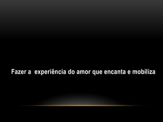 Fazer a experiência do amor que encanta e mobiliza
 