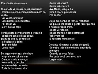 Pra sonhar (Marcelo Jeneci)
Quando te vi passar fiquei paralisado
Tremi até o chão como um terremoto no
Japão
Um vento, um tufão
Uma batedeira sem botão
Foi assim viu
Me vi na sua mão
Perdi a hora de voltar para o trabalho
Voltei pra casa e disse adeus
pra tudo que eu conquistei
Mil coisas eu deixei
Só pra te falar
Largo tudo
Se a gente se casar domingo
Na praia, no sol, no mar
Ou num navio a navegar
Num avião a decolar
Indo sem data pra voltar
Toda de branco no altar
Quem vai sorrir?
Quem vai chorar?
Ave Maria, sei que há
Uma história pra sonhar
Pra sonhar
O que era sonho se tornou realidade
De pouco em pouco a gente foi erguendo
o nosso próprio trem,
Nossa Jerusalém,
Nosso mundo, nosso carrossel
Vai e vem vai
E não para nunca mais
De tanto não parar a gente chegou lá
Do outro lado da montanha onde tudo
começou
Quando sua voz falou:
Pra onde você quiser eu vou
Largo tudo...
 