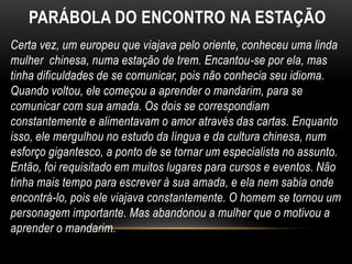 Certa vez, um europeu que viajava pelo oriente, conheceu uma linda
mulher chinesa, numa estação de trem. Encantou-se por ela, mas
tinha dificuldades de se comunicar, pois não conhecia seu idioma.
Quando voltou, ele começou a aprender o mandarim, para se
comunicar com sua amada. Os dois se correspondiam
constantemente e alimentavam o amor através das cartas. Enquanto
isso, ele mergulhou no estudo da língua e da cultura chinesa, num
esforço gigantesco, a ponto de se tornar um especialista no assunto.
Então, foi requisitado em muitos lugares para cursos e eventos. Não
tinha mais tempo para escrever à sua amada, e ela nem sabia onde
encontrá-lo, pois ele viajava constantemente. O homem se tornou um
personagem importante. Mas abandonou a mulher que o motivou a
aprender o mandarim.
PARÁBOLA DO ENCONTRO NA ESTAÇÃO
 