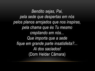 Bendito sejas, Pai,
pela sede que despertas em nós
pelos planos arrojados que nos inspiras,
pela chama que és Tu mesmo
crepitando em nós...
Que importa que a sede
fique em grande parte insatisfeita?...
Ai dos saciados!
(Dom Helder Câmara)
 