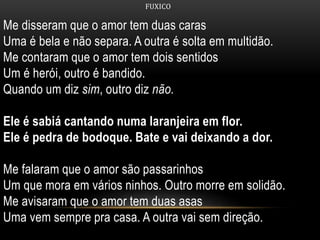 FUXICO
Me disseram que o amor tem duas caras
Uma é bela e não separa. A outra é solta em multidão.
Me contaram que o amor tem dois sentidos
Um é herói, outro é bandido.
Quando um diz sim, outro diz não.
Ele é sabiá cantando numa laranjeira em flor.
Ele é pedra de bodoque. Bate e vai deixando a dor.
Me falaram que o amor são passarinhos
Um que mora em vários ninhos. Outro morre em solidão.
Me avisaram que o amor tem duas asas
Uma vem sempre pra casa. A outra vai sem direção.
 