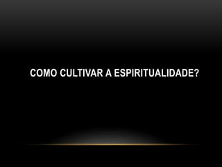 COMO CULTIVAR A ESPIRITUALIDADE?
 