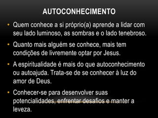 AUTOCONHECIMENTO
• Quem conhece a si próprio(a) aprende a lidar com
seu lado luminoso, as sombras e o lado tenebroso.
• Quanto mais alguém se conhece, mais tem
condições de livremente optar por Jesus.
• A espiritualidade é mais do que autoconhecimento
ou autoajuda. Trata-se de se conhecer à luz do
amor de Deus.
• Conhecer-se para desenvolver suas
potencialidades, enfrentar desafios e manter a
leveza.
 