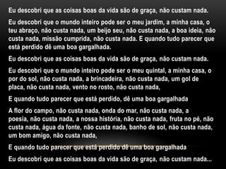 Eu descobri que as coisas boas da vida são de graça, não custam nada.
Eu descobri que o mundo inteiro pode ser o meu jardim, a minha casa, o
teu abraço, não custa nada, um beijo seu, não custa nada, a boa ideia, não
custa nada, missão cumprida, não custa nada. E quando tudo parecer que
está perdido dê uma boa gargalhada.
Eu descobri que as coisas boas da vida são de graça, não custam nada.
Eu descobri que o mundo inteiro pode ser o meu quintal, a minha casa, o
por do sol, não custa nada, a brincadeira, não custa nada, um gol de
placa, não custa nada, vento no rosto, não custa nada,
E quando tudo parecer que está perdido, dê uma boa gargalhada
A flor do campo, não custa nada, onda do mar, não custa nada, a
poesia, não custa nada, a nossa história, não custa nada, fruta no pé, não
custa nada, água da fonte, não custa nada, banho de sol, não custa nada,
um bom amigo, não custa nada,
E quando tudo parecer que está perdido dê uma boa gargalhada
Eu descobri que as coisas boas da vida são de graça, não custam nada...
 