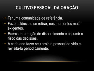• Ter uma comunidade de referência.
• Fazer silêncio e se retirar, nos momentos mais
exigentes.
• Exercitar a oração de discernimento e assumir o
risco das decisões.
• A cada ano fazer seu projeto pessoal de vida e
revisitá-lo periodicamente.
CULTIVO PESSOAL DA ORAÇÃO
 