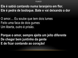 FUXICO
Ele é sabiá cantando numa laranjeira em flor.
Ele é pedra de bodoque. Bate e vai deixando a dor
O amor.... Eu soube que tem dois lumes
Feito uma faca de dois gumes
Um liberta, outro é prisão.
Porque o amor, sempre ajeita um jeito diferente
De chegar bem juntinho da gente
E de ficar contando ao coração!
 