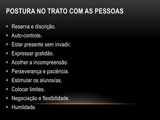 POSTURA NO TRATO COM AS PESSOAS
 Reserva e discrição.
 Auto-controle.
 Estar presente sem invadir.
 Expressar gratidão.
 Acolher a incompreensão.
 Perseverança e paciência.
 Estimular os alunos/as.
 Colocar limites.
 Negociação e flexibilidade.
 Humildade.
 